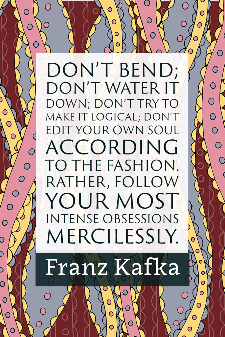 "Don't bend; don't water it down; don't try to make it logical; don't edit your own soul according to the fashion. Rather, follow your most intense obsessions mercilessly." ~Franz Kafka